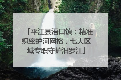 平江县浯口镇：精准织密护河网格，七大区域专职守护汨罗江